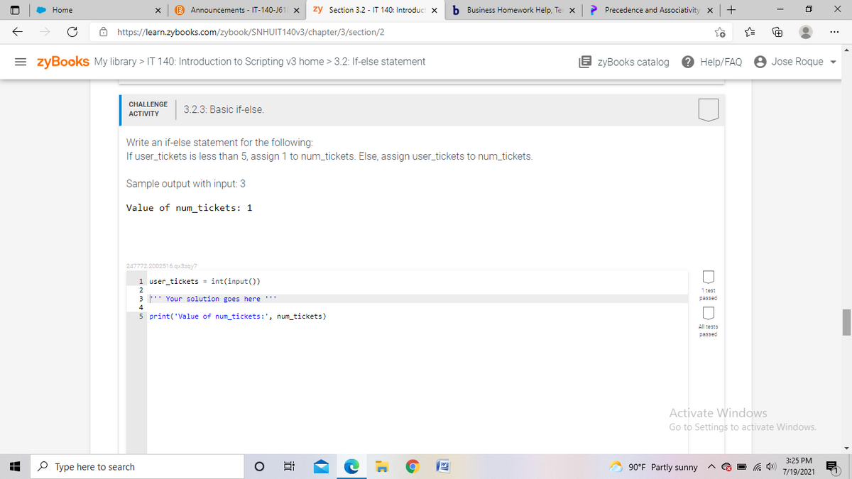 Home
B Announcements - IT-140-J61 X
zy Section 3.2 - IT 140: Introduct x
b Business Homework Help, Te x
> Precedence and Associativity
ô https://learn.zybooks.com/zybook/SNHUIT140V3/chapter/3/section/2
= zyBooks My library > IT 140: Introduction to Scripting v3 home > 3.2: If-else statement
E zyBooks catalog
? Help/FAQ
8 Jose Roque
CHALLENGE
АCTIVITY
3.2.3: Basic if-else.
Write an if-else statement for the following:
If user_tickets is less than 5, assign 1 to num_tickets. Else, assign user_tickets to num_tickets.
Sample output with input: 3
Value of num_tickets: 1
247772.2002516.qx3zgy7
1 user_tickets - int(input ())
2
1 test
3 ' Your solution goes here '
passed
4
5 print('Value of num_tickets:', num_tickets)
All tests
passed
Activate Windows
Go to Settings to activate Windows.
3:25 PM
P Type here to search
90°F Partly sunny
O G 4)
7/19/2021
近
