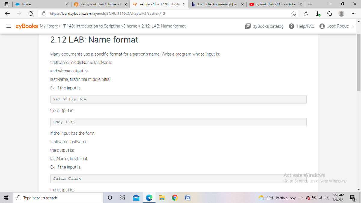 B 2-2 zyBooks Lab Activities - IT X
zy Section 2.12 - IT 140: Introdu
b Computer Engineering Quest x
O zyBooks Lab 2 11 - YouTube
+
Home
ô https://learn.zybooks.com/zybook/SNHUIT140V3/chapter/2/section/12
= zyBooks My library > IT 140: Introduction to Scripting v3 home > 2.12: LAB: Name format
E zyBooks catalog
? Help/FAQ
8 Jose Roque
2.12 LAB: Name format
Many documents use a specific format for a person's name. Write a program whose input is:
firstName middleName lastName
and whose output is:
lastName, firstInitial.middlelnitial.
Ex: If the input is:
Pat silly Doe
the output is:
Doe, P.S.
If the input has the form:
firstName lastName
the output is:
lastName, firstlnitial.
Ex: If the input is:
Activate Windows
Go to Settings to activate Windows.
Julia Clark
the output is:
6:59 AM
O Type here to search
82°F Partly sunny
A G D 6 4)
7/9/2021
