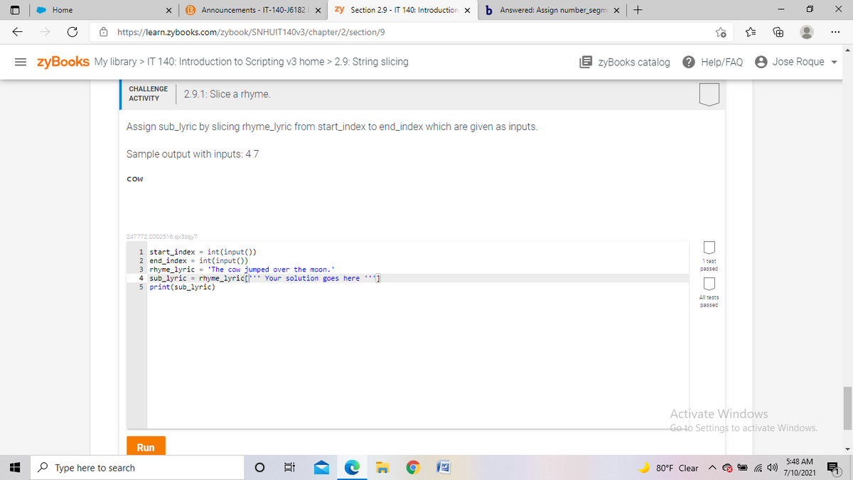 Home
B Announcements - IT-140-J6182
zy Section 2.9 - IT 140: Introduction
b Answered: Assign number_segm x
+
8 https://learn.zybooks.com/zybook/SNHUIT140V3/chapter/2/section/9
= zyBooks My library > IT 140: Introduction to Scripting v3 home > 2.9: String slicing
E zyBooks catalog
? Help/FAQ
8 Jose Roque
CHALLENGE
2.9.1: Slice a rhyme.
АCTIVITY
Assign sub_lyric by slicing rhyme_lyric from start_index to end_index which are given as inputs.
Sample output with inputs: 47
COW
247772.2002516.gx3zgy7
1 start_index = int(input())
2 end_index = int(input ())
3 rhyme_lyric = 'The cow jumped over the moon."
4 sub_lyric = rhyme_lyric[ Your solution goes here ''']
5 print(sub_lyric)
1 test
passed
All tests
passed
Activate Windows
Go to Settings to activate Windows.
Run
5:48 AM
P Type here to search
80°F Clear
7/10/2021
