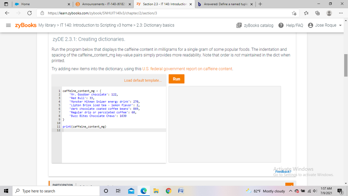 Home
B Announcements - IT-140-J6182
zy Section 2.3 - IT 140: Introduction
b Answered: Define a named tuple x
+
8 https://learn.zybooks.com/zybook/SNHUIT140V3/chapter/2/section/3
= zyBookS My library > IT 140: Introduction to Scripting v3 home > 2.3: Dictionary basics
E zyBooks catalog
? Help/FAQ
8 Jose Roque
ZYDE 2.3.1: Creating dictionaries.
Run the program below that displays the caffeine content in milligrams for a single gram of some popular foods. The indentation and
spacing of the caffeine_content_mg key-value pairs simply provides more readability. Note that order is not maintained in the dict when
printed.
Try adding new items into the dictionary, using this U.S. federal government report on caffeine content.
Run
Load default template..
1 caffeine_content_mg = {
2
'Mr. Goodbar chocolate': 122,
'Red Bull': 33,
'Monster Hitman Sniper energy drink': 270,
'Lipton Brisk iced tea - lemon flavor': 2,
'dark chocolate coated coffee beans': 869,
'Regular drip or percolated coffee': 60,
'Buzz Bites Chocolate Chews': 1639
4
5
6
7
9 }
10
11 print(caffeine_content_mg)
12
Activate Windows
Feedback?
Go to Settings to activate Windows.
PARTICIPATION
1:57 AM
P Type here to search
82°F Mostly cloudy
7/9/2021
