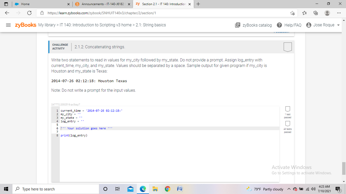 Home
B Announcements - IT-140-J6182 x
zy Section 2.1 - IT 140: Introduction
8 https://learn.zybooks.com/zybook/SNHUIT140V3/chapter/2/section/1
= zyBookS My library > IT 140: Introduction to Scripting v3 home > 2.1: String basics
E zyBooks catalog
2 Help/FAQ
8 Jose Roque
CHALLENGE
2.1.2: Concatenating strings.
ACTIVITY
Write two statements to read in values for my_city followed by my_state. Do not provide a prompt. Assign log_entry with
current_time, my_city, and my_state. Values should be separated by a space. Sample output for given program if my_city is
Houston and my_state is Texas:
2014-07-26 02:12:18: Houston Texas
Note: Do not write a prompt for the input values.
247772.2002516.qx3zqy7
1 current_time
2 my_city = ''
3 my_state =''
4 log_entry = "
'2014-07-26 02:12:18:'
1 test
passed
6 ' Your solution goes here ''
All tests
7
passed
8 print(log_entry)
Activate Windows
Go to Settings to activate Windows.
4:23 AM
P Type here to search
O 79°F Partly cloudy
7/10/2021
