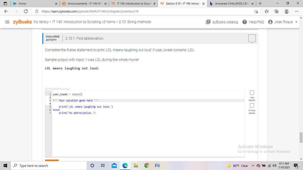 Home
B Announcements - IT-140-J61 X
zy IT 140: Introduction to Scripti x
zy Section 2.10 - IT 140: Introdu
b Answered: CHALLENGE 2,9.1
+
8 https://learn.zybooks.com/zybook/SNHUIT140V3/chapter/2/section/10
= zyBookS My library > IT 140: Introduction to Scripting v3 home > 2.10: String methods
E zyBooks catalog
? Help/FAQ
8 Jose Roque
CHALLENGE
2.10.1: Find abbreviation.
АCTIVITY
Complete the if-else statement to print 'LOL means laughing out loud' if user_tweet contains 'LOL.
Sample output with input: 'I was LOL during the whole movie!
LOL means laughing out loud.
247772.2002516.qx3zqy7
1 user_tweet = input ()
2
1 test
3 ' Your solution goes here '''
passed
4
print('LOL means laughing out loud.')
6 else:
All tests
7
print('No abbreviation.')
passed
Activate Windows
Go to Settings to activate Windows.
6:11 AM
P Type here to search
80°F Clear
7/10/2021
近
