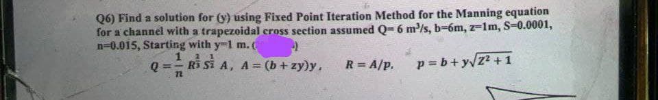 Q6) Find a solution for (y) using Fixed Point Iteration Method for the Manning equation
for a channel with a trapezoidal cross section assumed Q= 6 m³/s, b-6m, z-1m, S=0.0001,
n=0.015, Starting with y-1 m. (
p=b+y√2² +1
Q=
1
21
- Ri Si A, A= (b + zy)y, R = A/P,
72