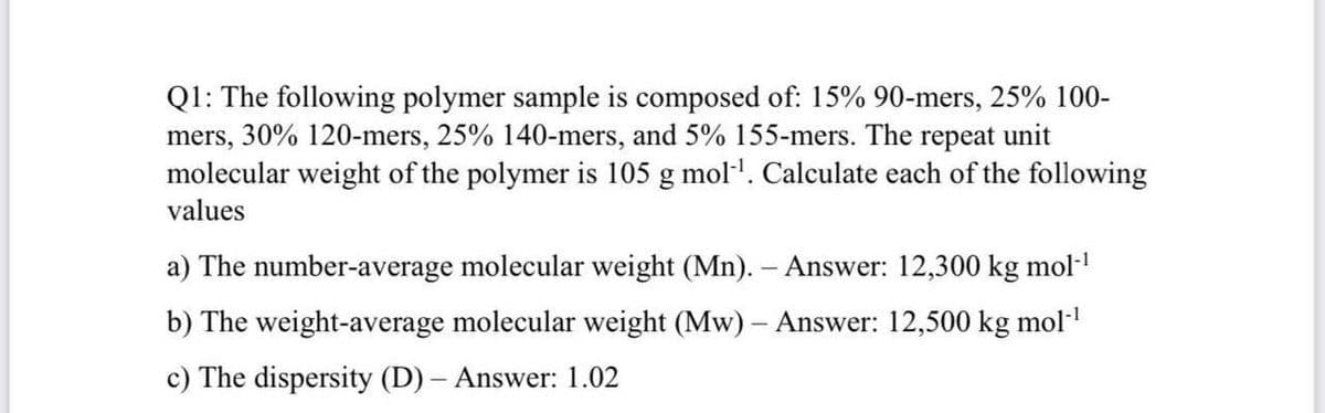 Q1: The following polymer sample is composed of: 15% 90-mers, 25% 100-
mers, 30% 120-mers, 25% 140-mers, and 5% 155-mers. The repeat unit
molecular weight of the polymer is 105 g mol-¹. Calculate each of the following
values
a) The number-average molecular weight (Mn). - Answer: 12,300 kg mol-¹
b) The weight-average molecular weight (Mw) - Answer: 12,500 kg mol-¹
c) The dispersity (D) - Answer: 1.02