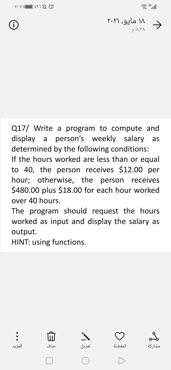 V;-V I
א רוא
会
۱۸ مایو، ۲۰۲۱
->
Q17/ Write a program to compute and
display a person's weekly salary as
determined by the following conditions:
If the hours worked are less than or equal
to 40, the person receives $12.00 per
hour; otherwise, the person receives
$480.00 plus $18.00 for each hour worked
over 40 hours.
The program should request the hours
worked as input and display the salary as
output.
HINT: using functions.
المزيد
حذف
تعديل
المفضلة
مشاركة
...
