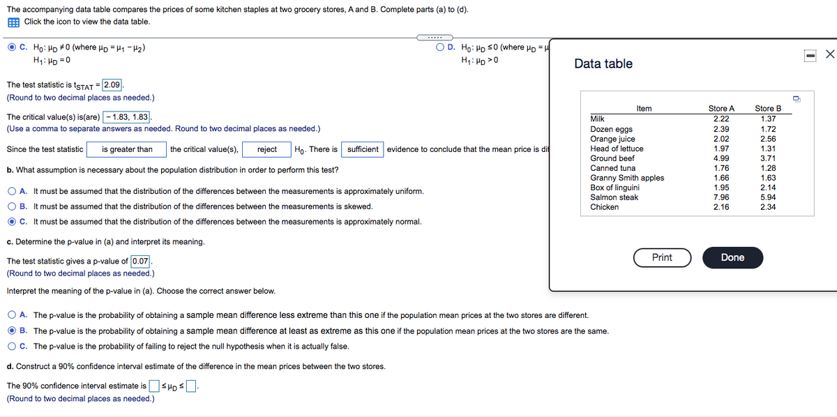 The accompanying data table compares the prices of some kitchen staples at two grocery stores, A and B. Complete parts (a) to (d).
E Click the icon to view the data table.
.....
O C. Ho: Hp #0 (where up =H1 - H2)
O D. Ho: HD S0 (where Hp = H
H1: HD =0
H: HD >0
...
Data table
The test statistic is tSTAT = 2.09.
(Round to two decimal places as needed.)
Item
Store A
Store B
The critical value(s) is(are) - 1.83, 1.83
Milk
2.22
1.37
(Use a comma to separate answers as needed. Round to two decimal places as needed.)
Dozen eggs
2.39
1.72
Orange juice
orang
Head of lettuce
2.02
2.56
Since the test statistic
is greater than
the critical value(s),
reject
Họ. There is sufficient evidence to conclude that the mean price is di
1.97
1.31
Ground beef
4.99
3.71
1.28
1.63
2.14
b. What assumption is necessary about the population distribution in order to perform this test?
Canned tuna
1.76
Granny Smith apples
Box of linguini
Salmon steak
1.66
1.95
7.96
2.16
O A. It must be assumed that the distribution of the differences between the measurements is approximately uniform.
5.94
O B. It must be assumed that the distribution of the differences between the measurements is skewed.
Chicken
2.34
O C. It must be assumed that the distribution of the differences between the measurements is approximately normal.
c. Determine the p-value in (a) and interpret its meaning.
The test statistic gives a p-value of 0.07.
Print
Done
(Round to two decimal places as needed.)
Interpret the meaning of the p-value in (a). Choose the correct answer below.
O A. The p-value is the probability of obtaining a sample mean difference less extreme than this one if the population mean prices at the two stores are different.
O B. The p-value is the probability of obtaining a sample mean difference at least as extreme as this one if the population mean prices at the two stores are the same.
OC. The p-value is the probability of failing to reject the null hypothesis when it is actually false.
d. Construct a 90% confidence interval estimate of the difference in the mean prices between the two stores.
The 90% confidence interval estimate isSHDS
(Round to two decimal places as needed.)
