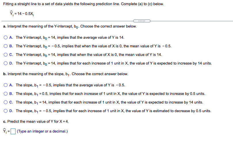 Fitting a straight line to a set of data yields the following prediction line. Complete (a) to (c) below.
ŷ; = 14 - 0.5X;
a. Interpret the meaning of the Y-intercept, bo. Choose the correct answer below.
O A. The Y-intercept, bo = 14, implies that the average value of Y is 14.
O B. The Y-intercept, bo = - 0.5, implies that when the value of X is 0, the mean value of Y is - 0.5.
OC. The Y-intercept, bo = 14, implies that when the value of X is 0, the mean value of Y is 14.
O D. The Y-intercept, bo = 14, implies that for each increase of 1 unit in X, the value of Y is expected to increase by 14 units.
b. Interpret the meaning of the slope, b,. Choose the correct answer below.
O A. The slope, b, = - 0.5, implies that the average value of Y is - 0.5.
O B. The slope, b, =0.5, implies that for each increase of 1 unit in X, the value of Y is expected to increase by 0.5 units.
Oc. The slope, b, = 14, implies that for each increase of 1 unit in X, the value of Y is expected to increase by 14 units.
O D. The slope, b, = -0.5, implies that for each increase of 1 unit in X, the value of Y is estimated to decrease by 0.5 units.
c. Predict the mean value of Y for X = 4.
Y; = (Type an integer or a decimal.)
