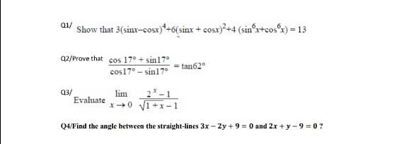 Q1/
Show that 3(sinx-cost)*+6(sinx + cosx)+4 (sin'r+cosx) = 13
a2/Prove that cos 17° + sin17°
= tan62°
cos17° - sin17°
2-1
Q3/
Evaluate
lim
x0 V1+x- 1
Q4/Find the angle between the straight-lines 3x - 2y + 9 = 0 and 2x + y - 9 = 0 ?
