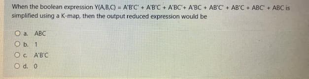 When the boolean expression Y(A,B,C) = A'B'C' + A'B'C + A'BC'+ A'BC + AB'C + AB'C + ABC' + ABC is
simplified using a K-map, then the output reduced expression would be
Oa.
ABC
O b. 1
O c. A'B'C
O d. 0
