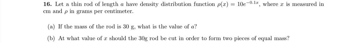 16. Let a thin rod of length a have density distribution function p(x) = 10e-0.1x, where x is measured in
cm and p in grams per centimeter.
(a) If the mass of the rod is 30 g, what is the value of a?
(b) At what value of x should the 30g rod be cut in order to form two pieces of equal mass?