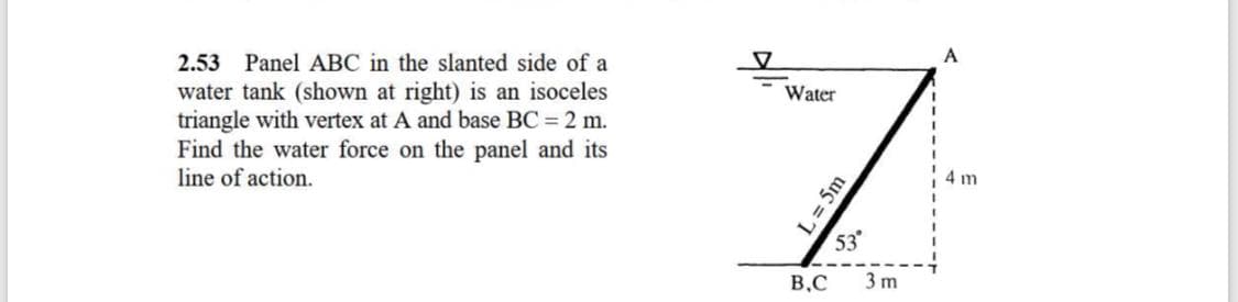 2.53 Panel ABC in the slanted side of a
A
water tank (shown at right) is an isoceles
triangle with vertex at A and base BC = 2 m.
Find the water force on the panel and its
line of action.
Water
4 m
53
B.C
3 m
L = 5m
