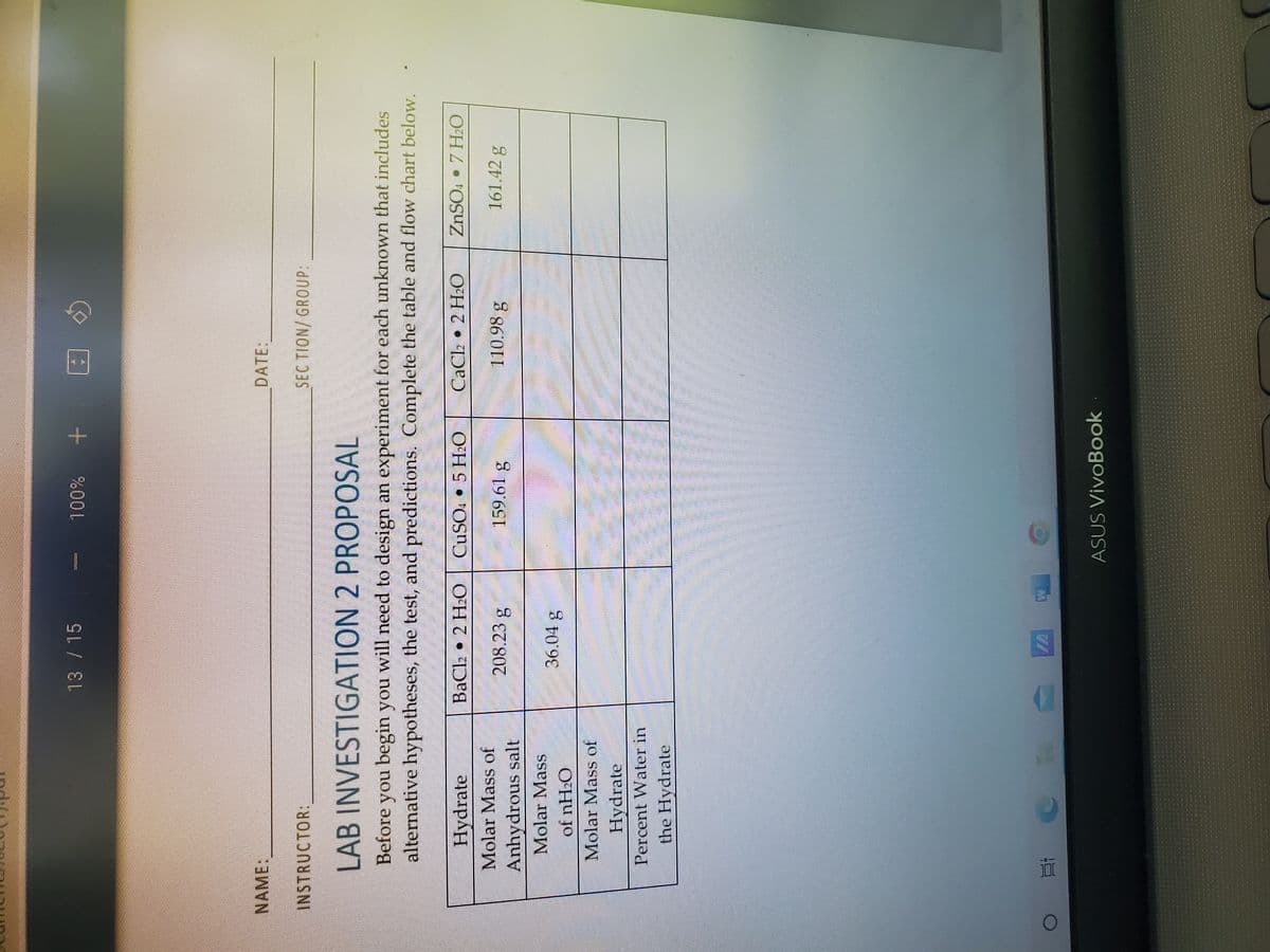 NAME:
Hydrate
Molar Mass of
Anhydrous salt
Molar Mass
of nH₂O
Molar Mass of
Hydrate
Percent Water in
the Hydrate
Ei
13 / 15
11
BaCl2 2 H₂O
INSTRUCTOR:
LAB INVESTIGATION 2 PROPOSAL
Before you begin you will need to design an experiment for each unknown that includes
alternative hypotheses, the test, and predictions. Complete the table and flow chart below.
208.23 g
கேll
36.04 8
100%
I
CuSO4 5 H₂O
159.61 g
MAKC
"}}"
ASUS VivoBook
DATE:
O
SEC TION/ GROUP:
CaCl2 2 H₂O
110.98 g
ZnSO. • 7 H₂O
161.42 g