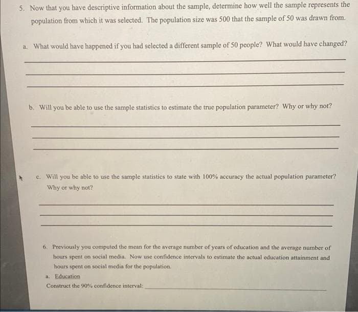 5. Now that you have descriptive information about the sample, determine how well the sample represents the
population from which it was selected. The population size was 500 that the sample of 50 was drawn from.
a. What would have happened if you had selected a different sample of 50 people? What would have changed?
b. Will you be able to use the sample statistics to estimate the true population parameter? Why or why not?
c. Will you be able to use the sample statistics to state with 100% accuracy the actual population parameter?
Why or why not?
6. Previously you computed the mean for the average number of years of education and the average number of
hours spent on social media. Now use confidence intervals to estimate the actual education attainment and
hours spent on social media for the population.
a. Education
Construct the 90% confidence interval: