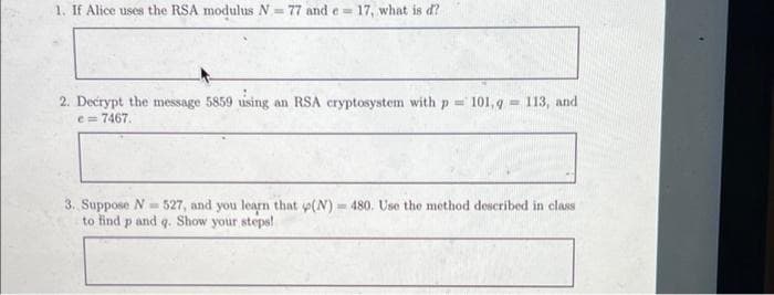 1. If Alice uses the RSA modulus N= 77 and e-
17, what is d?
2. Decrypt the message 5859 using an RSA cryptosystem with p = 101,9
e = 7467.
- 113, and
3. Suppose N=527, and you learn that p(N) = 480. Use the method described in class
to find p and q. Show your steps!