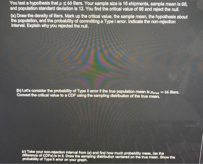 You test a hypothesis that us 60 liters. Your sample size is 16 shipments, sample mean is 68,
and population standard deviation is 12. You find the critical value of 66 and reject the null.
(a) Draw the density of liters. Mark up the critical value, the sample mean, the hypothesis about
the population, and the probability of committing a Type I error. Indicate the non-rejection
interval. Explain why you rejected the null.
(b) Let's consider the probability of Type Il error if the true population mean is true = 66 liters.
Convert the critical value to a CDF using the sampling distribution of the true mean.
(c) Take your non-rejection interval from (a) and find how much probability mass, (as the
difference of CDFs) is in it. Draw the sampling distribution centered on the true mean. Show the
probability of Type Il error on your graph.