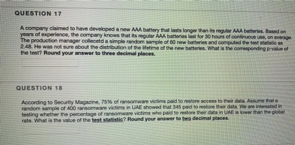 QUESTION 17
A company claimed to have developed a new AAA battery that lasts longer than its regular AAA batteries. Based on
years of experience, the company knows that its regular AAA batteries last for 30 hours of continuous use, on average.
The production manager collecetd a simple random sample of 60 new batteries and computed the test statistic as
2.48. He was not sure about the distribution of the lifetime of the new batteries. What is the corresponding p-value of
the test? Round your answer to three decimal places.
QUESTION 18
According to Security Magazine, 75% of ransomware victims paid to restore access to their data. Assume that a
random sample of 400 ransomware victims in UAE showed that 345 paid to restore their data. We are interested in
testing whether the percentage of ransomware victims who paid to restore their data in UAE is lower than the global
rate. What is the value of the test statistic? Round your answer to two decimal places.