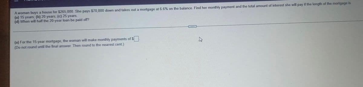 A woman buys a house for $265,000. She pays $70,000 down and takes out a mortgage at 6.6% on the balance. Find her monthly payment and the total amount of interest she will pay if the length of the mortgage is
(a) 15 years; (b) 20 years; (c) 25 years.
(d) When will half the 20-year loan be paid off?
(a) For the 15-year mortgage, the woman will make monthly payments of $
(Do not round until the final answer. Then round to the nearest cent.)