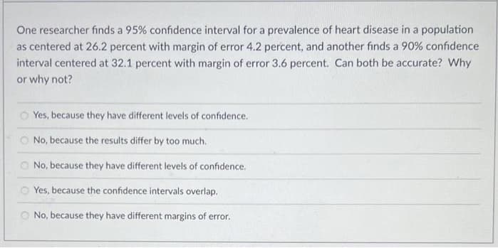 One researcher finds a 95% confidence interval for a prevalence of heart disease in a population
as centered at 26.2 percent with margin of error 4.2 percent, and another finds a 90% confidence
interval centered at 32.1 percent with margin of error 3.6 percent. Can both be accurate? Why
or why not?
Yes, because they have different levels of confidence.
O No, because the results differ by too much.
No, because they have different levels of confidence.
Yes, because the confidence intervals overlap.
No, because they have different margins of error.