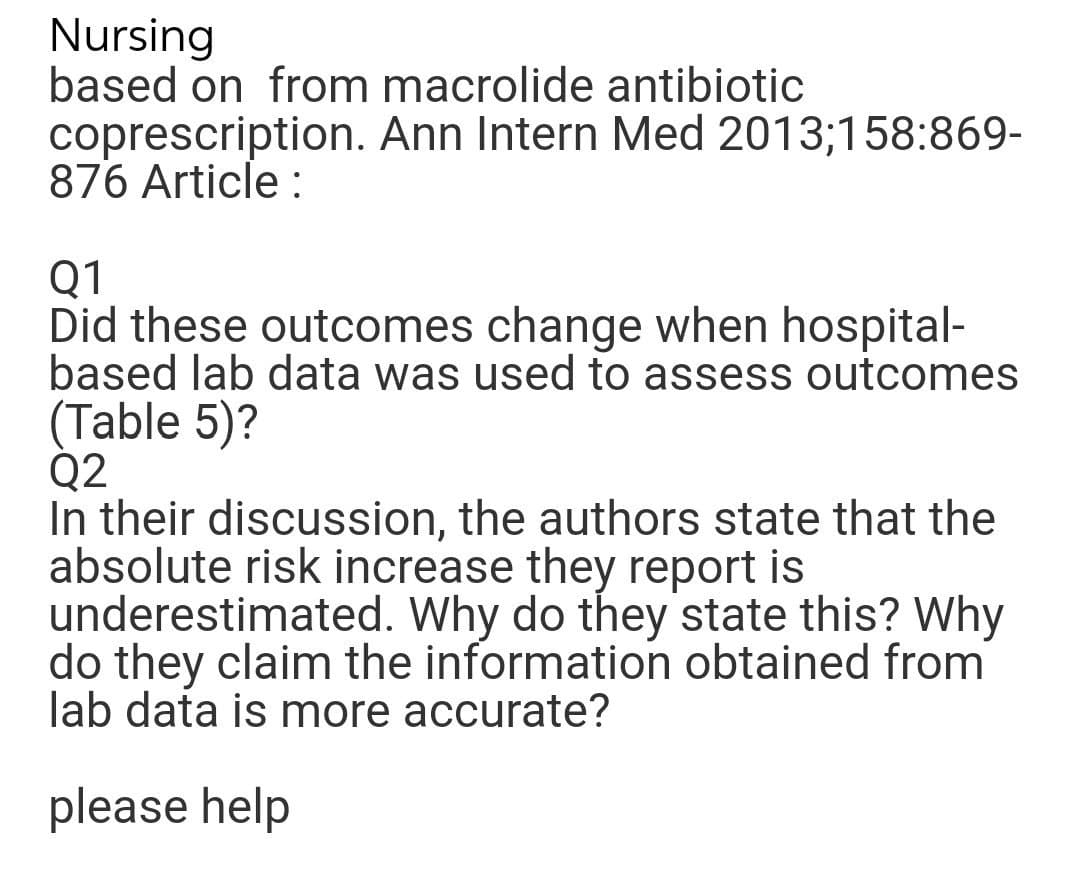 Nursing
based on from macrolide antibiotic
coprescription. Ann Intern Med 2013;158:869-
876 Article :
Q1
Did these outcomes change when hospital-
based lab data was used to assess outcomes
(Table 5)?
Q2
In their discussion, the authors state that the
absolute risk increase they report is
underestimated. Why do they state this? Why
do they claim the information obtained from
lab data is more accurate?
please help
