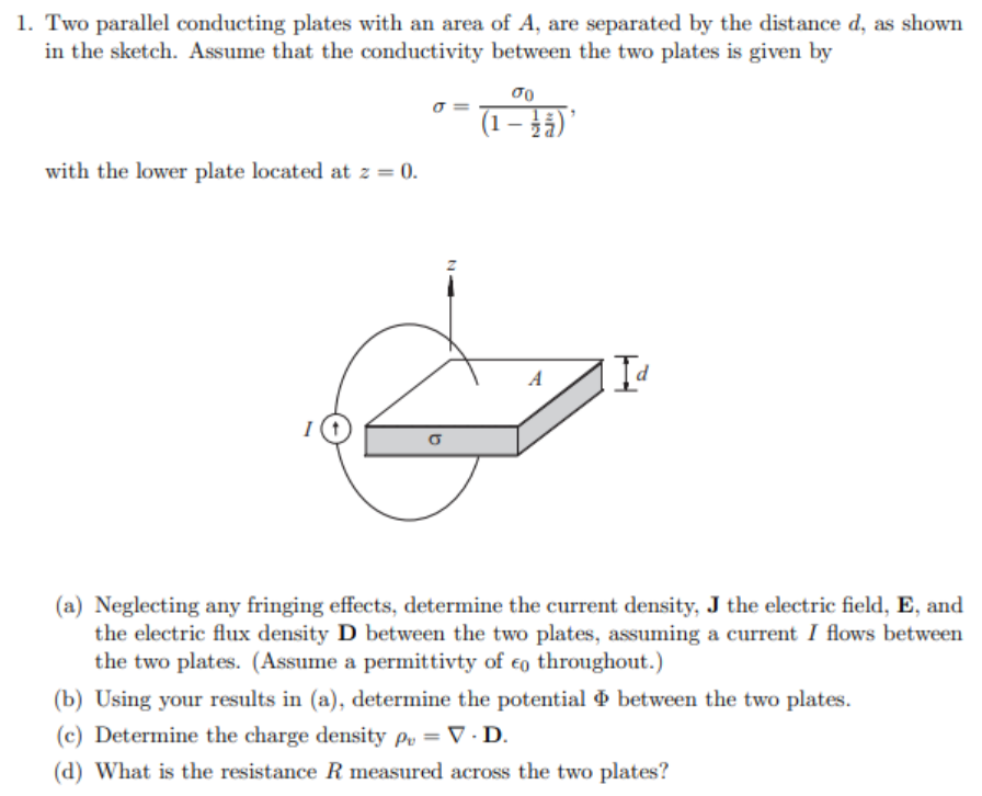 1. Two parallel conducting plates with an area of A, are separated by the distance d, as shown
in the sketch. Assume that the conductivity between the two plates is given by
o =
(1 – }3)'
with the lower plate located at z = 0.
A
(a) Neglecting any fringing effects, determine the current density, J the electric field, E, and
the electric flux density D between the two plates, assuming a current I flows between
the two plates. (Assume a permittivty of €o throughout.)
(b) Using your results in (a), determine the potential between the two plates.
(c) Determine the charge density py = V · D.
(d) What is the resistance R measured across the two plates?
