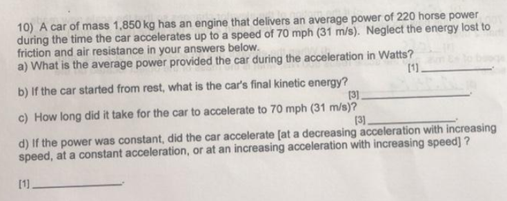 10) A car of mass 1,850 kg has an engine that delivers an average power of 220 horse power
during the time the car accelerates up to a speed of 70 mph (31 m/s). Neglect the energy lost to
friction and air resistance in your answers below.
a) What is the average power provided the car during the acceleration in Watts?
[1.
b) If the car started from rest, what is the car's final kinetic energy?
[3]
c) How long did it take for the car to accelerate to 70 mph (31 m/s)?
[3],
d) If the power was constant, did the car accelerate [at a decreasing acceleration with increasing
speed, at a constant acceleration, or at an increasing acceleration with increasing speed] ?
[1].
