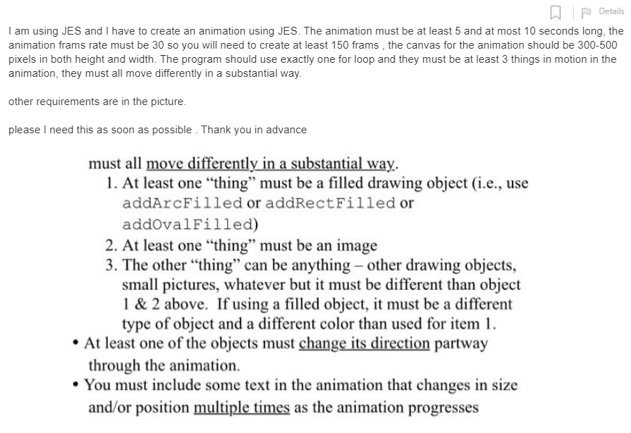 W P Details
I am using JES and I have to create an animation using JES. The animation must be at least 5 and at most 10 seconds long, the
animation frams rate must be 30 so you will need to create at least 150 frams , the canvas for the animation should be 300-500
pixels in both height and width. The program should use exactly one for loop and they must be at least 3 things in motion in the
animation, they must all move differently in a substantial way.
other requirements are in the picture.
please I need this as soon as possible . Thank you in advance
must all move differently in a substantial way.
1. At least one "thing" must be a filled drawing object (i.e., use
addArcFilled or addRectFilled or
addovalFilled)
2. At least one "thing" must be an image
3. The other "thing" can be anything - other drawing objects,
small pictures, whatever but it must be different than object
1 & 2 above. If using a filled object, it must be a different
type of object and a different color than used for item 1.
• At least one of the objects must change its direction partway
through the animation.
• You must include some text in the animation that changes in size
and/or position multiple times as the animation progresses
