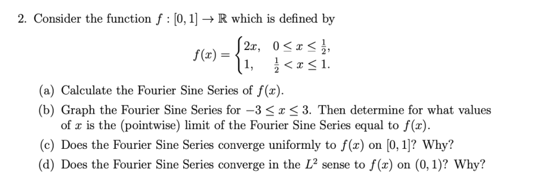 2. Consider the function f : [0, 1]
→ R which is defined by
f(x) =
1,
2x, 0<x < },
}<*< 1.
(a) Calculate the Fourier Sine Series of f(x).
(b) Graph the Fourier Sine Series for -3 < x< 3. Then determine for what values
of x is the (pointwise) limit of the Fourier Sine Series equal to f(x).
(c) Does the Fourier Sine Series converge uniformly to f(x) on [0, 1]? Why?
(d) Does the Fourier Sine Series converge in the L² sense to f(x) on (0, 1)? Why?
