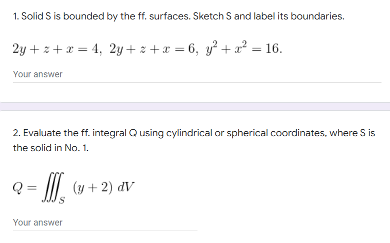 1. Solid S is bounded by the ff. surfaces. Sketch S and label its boundaries.
2y + x + x = 4, 2y+z+x=6, y² + x² = 16.
Your answer
2. Evaluate the ff. integral Q using cylindrical or spherical coordinates, where S is
the solid in No. 1.
Q
(y + 2) dv
Your answer