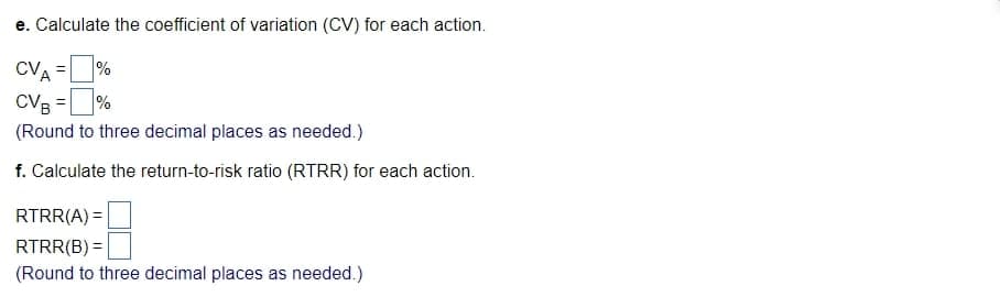 e. Calculate the coefficient of variation (CV) for each action.
CVA = %
CVB = %
(Round to three decimal places as needed.)
f. Calculate the return-to-risk ratio (RTRR) for each action.
RTRR(A) =
RTRR(B) =
(Round to three decimal places as needed.)