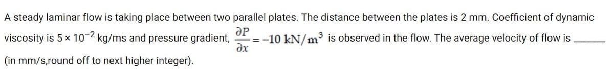 A steady laminar flow is taking place between two parallel plates. The distance between the plates is 2 mm. Coefficient of dynamic
viscosity is 5 x 10-2 kg/ms and pressure gradient,
= -10 kN/m is observed in the flow. The average velocity of flow is
dx
(in mm/s,round off to next higher integer).
