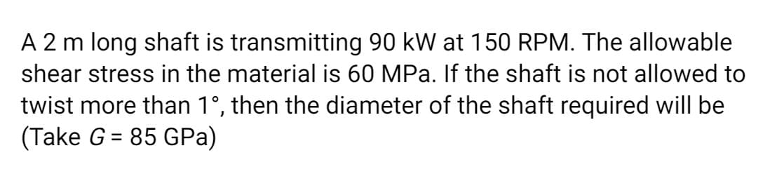 A 2 m long shaft is transmitting 90 kW at 150 RPM. The allowable
shear stress in the material is 60 MPa. If the shaft is not allowed to
twist more than 1°, then the diameter of the shaft required will be
(Take G = 85 GPa)
