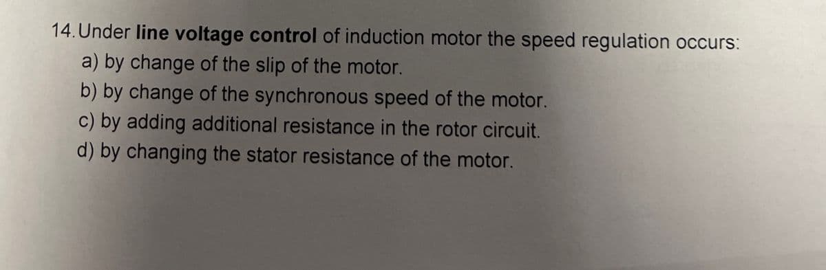 14. Under line voltage control of induction motor the speed regulation occurs:
a) by change of the slip of the motor.
b) by change of the synchronous speed of the motor.
c) by adding additional resistance in the rotor circuit.
d) by changing the stator resistance of the motor.