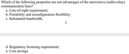 Which of the following properties are not advantages of the microwave (radio-relay)
communication lines?
a. Line-of-sight requirement;
b. Portability and reconfiguration flexibility;
c. Substantial bandwidth;
2
d. Regulatory licensing requirement;
e. Cost savings.
