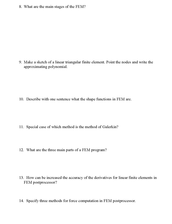 8. What are the main stages of the FEM?
9. Make a sketch of a linear triangular finite element. Point the nodes and write the
approximating polynomial.
10. Describe with one sentence what the shape functions in FEM are.
11. Special case of which method is the method of Galerkin?
12. What are the three main parts of a FEM program?
13. How can be increased the accuracy of the derivatives for linear finite elements in
FEM postprocessor?
14. Specify three methods for force computation in FEM postprocessor.