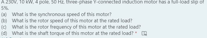 A 230V, 10 kW, 4 pole, 50 Hz, three-phase Y-connected induction motor has a full-load slip of
5%.
(a) What is the synchronous speed of this motor?
(b) What is the rotor speed of this motor at the rated load?
(c) What is the rotor frequency of this motor at the rated load?
(d) What is the shaft torque of this motor at the rated load? * A
