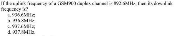 If the uplink frequency of a GSM900 duplex channel is 892.6MHZ, then its downlink
frequency is?
a. 936.6MHZ;
b. 936.8MHZ;
c. 937.6MHZ;
d. 937.8MHZ.
