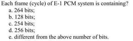 Each frame (cycle) of E-1 PCM system is containing?
a. 264 bits;
b. 128 bits;
c. 254 bits;
d. 256 bits;
e. different from the above number of bits.
