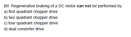 B9.
Regenerative braking of a DC motor can not be performed by:
a) first quadrant chopper drive
b) two quadrant chopper drive
c) four quadrant chopper drive
d) dual converter drive