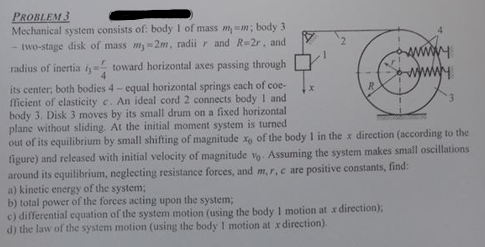 PROBLEM 3
WY
↓x
R
Mechanical system consists of: body 1 of mass mm; body 3
- two-stage disk of mass my-2m, radii r and R=2r, and
radius of inertia i,- toward horizontal axes passing through
its center; both bodies 4-equal horizontal springs each of coe-
fficient of elasticity c. An ideal cord 2 connects body 1 and
body 3. Disk 3 moves by its small drum on a fixed horizontal
plane without sliding. At the initial moment system is turned
out of its equilibrium by small shifting of magnitude x, of the body 1 in the x direction (according to the
figure) and released with initial velocity of magnitude vo. Assuming the system makes small oscillations
around its equilibrium, neglecting resistance forces, and m, r, c are positive constants, find:
a) kinetic energy of the system;
b) total power of the forces acting upon the system;
c) differential equation of the system motion (using the body 1 motion at x direction);
d) the law of the system motion (using the body 1 motion at x direction).