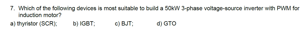 7. Which of the following devices is most suitable to build a 50kW 3-phase voltage-source inverter with PWM for
induction motor?
a) thyristor (SCR);
b) IGBT;
c) BJT;
d) GTO