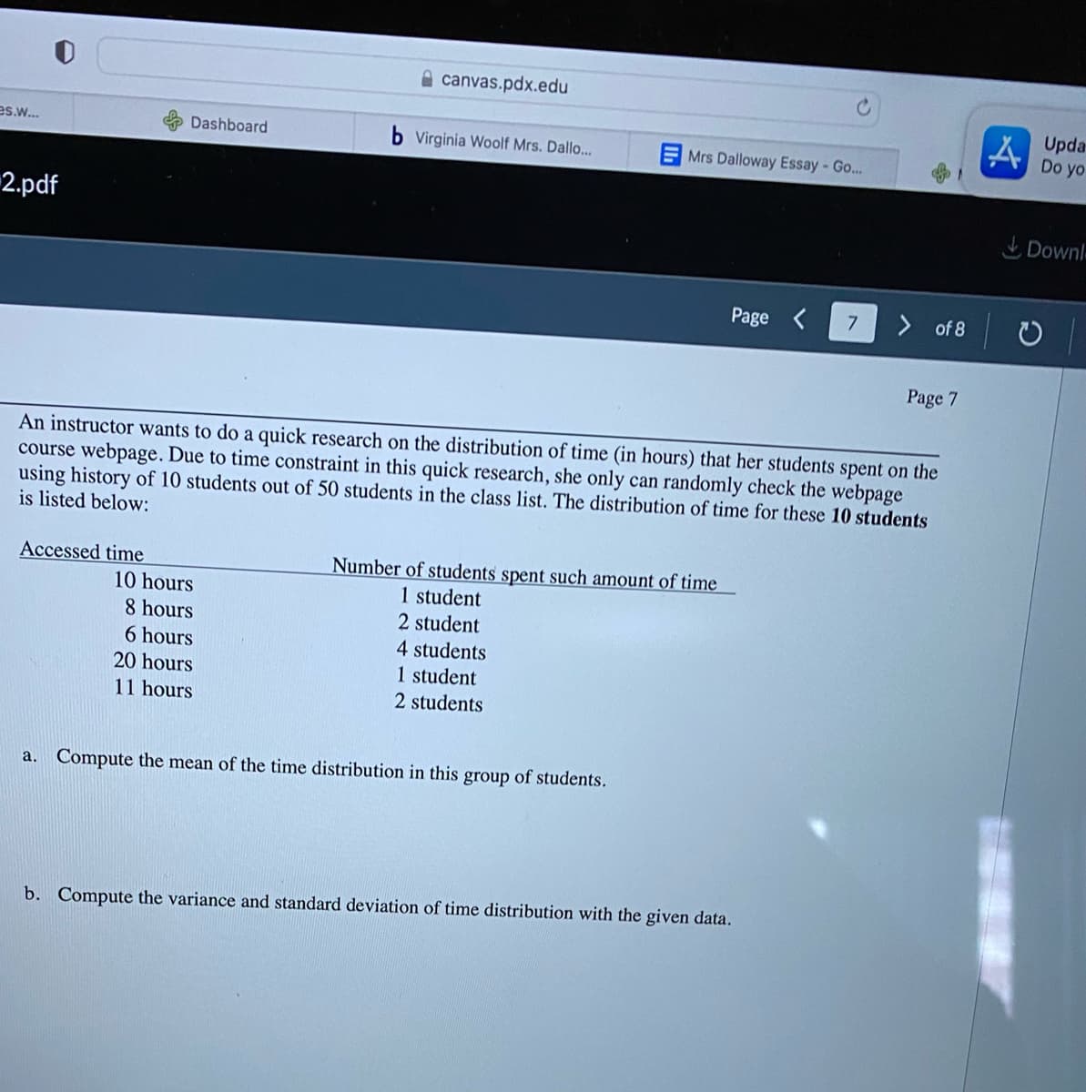 canvas.pdx.edu
A Upda-
Do yo
es.w...
Dashboard
b Virginia Woolf Mrs. Dallo...
EMrs Dalloway Essay-Go...
2.pdf
Downl-
Page <
7
of 8
Page 7
An instructor wants to do a quick research on the distribution of time (in hours) that her students spent on the
course webpage. Due to time constraint in this quick research, she only can randomly check the webpage
using history of 10 students out of 50 students in the class list. The distribution of time for these 10 students
is listed below:
Accessed time
Number of students spent such amount of time
10 hours
1 student
2 student
8 hours
6 hours
4 students
20 hours
1 student
11 hours
2 students
a. Compute the mean of the time distribution in this group of students.
b. Compute the variance and standard deviation of time distribution with the given data.
