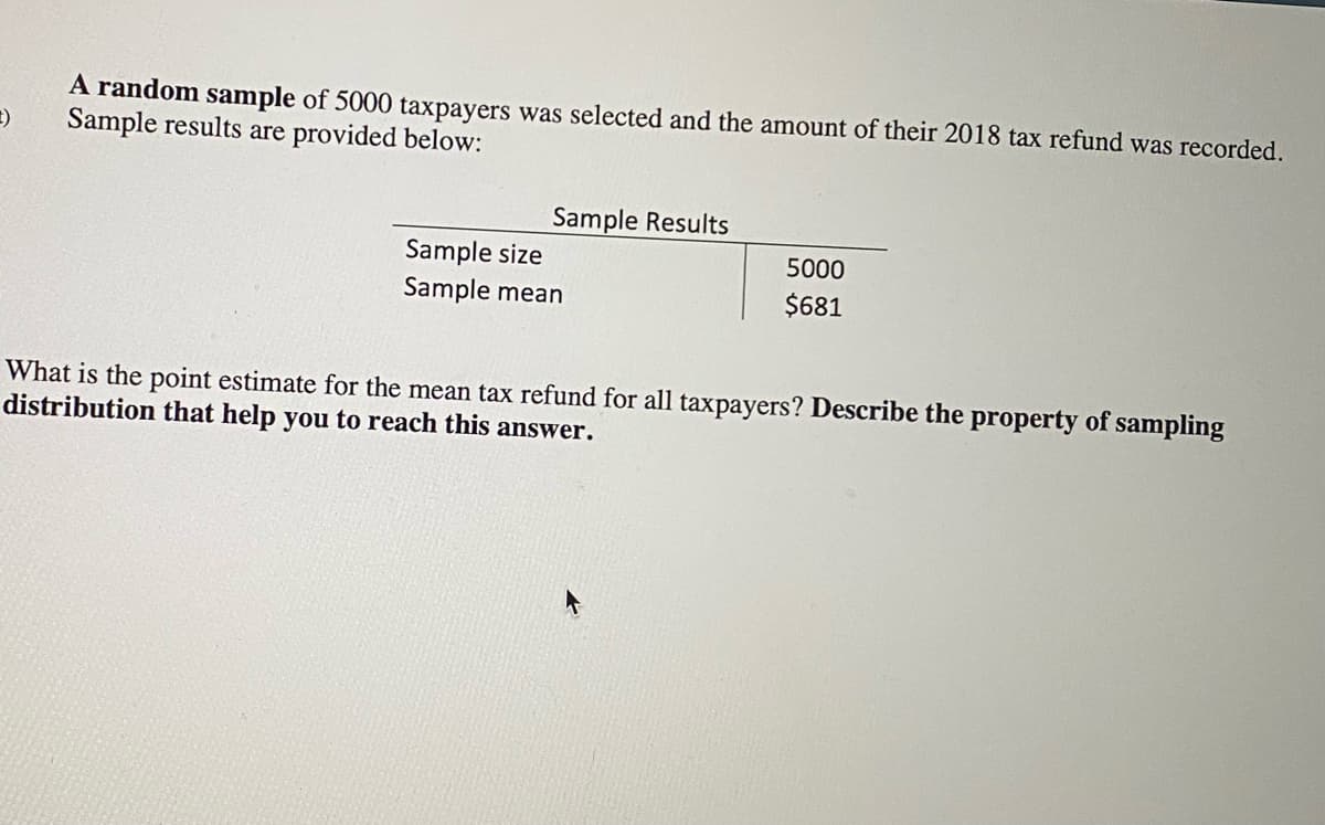 A random sample of 5000 taxpayers was selected and the amount of their 2018 tax refund was recorded.
Sample results are provided below:
Sample Results
Sample size
Sample mean
5000
$681
What is the point estimate for the mean tax refund for all taxpayers? Describe the property of sampling
distribution that help you to reach this answer.
