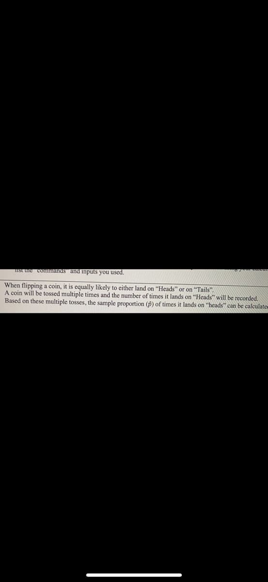 Ist e commands" and inputs you used.
When flipping a coin, it is equally likely to either land on "Heads" or on "Tails".
A coin will be tossed multiple times and the number of times it lands on "Heads" will be recorded.
Based on these multiple tosses, the sample proportion (p) of times it lands on "heads" can be calculatee
