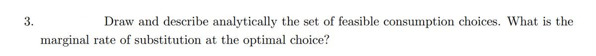 3.
Draw and describe analytically the set of feasible consumption choices. What is the
marginal rate of substitution at the optimal choice?
