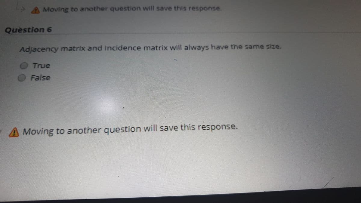 A Moving to another question will save this response.
Question 6
Adjacency matrix and Incidence matrix will always have the same size.
True
False
A Moving to another question will save this response.
