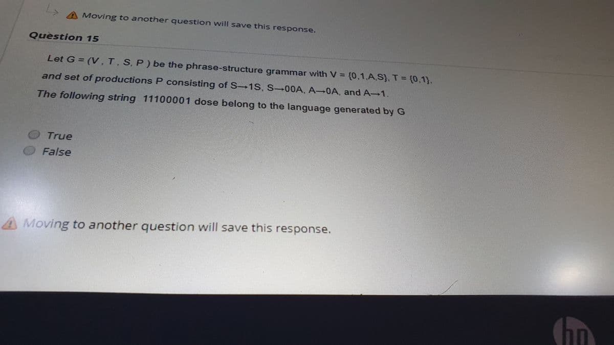 A Moving to another question will save this response.
Question 15
Let G = (V, T, S, P) be the phrase-structure grammar with V = {0,1,A.S), T = (0,1),
and set of productions P consisting of S-+1S, S-00A, A 0A and A 1.
The following string 11100001 dose belong to the language generated by G
True
False
A Moving to another question will save this response.
