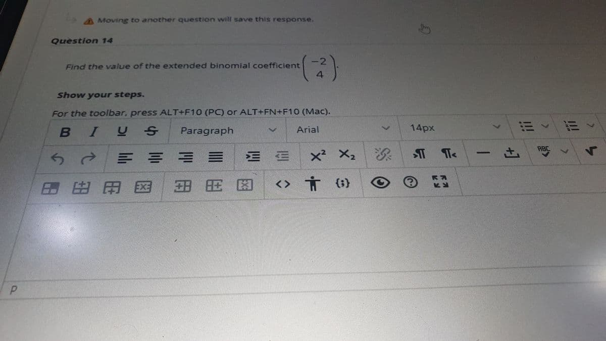 A Moving to another question will save this response.
Question 14
Find the value of the extended binomial coefficient
4
Show your steps.
For the toolbar, press ALT+F10 (PC) or ALT+FN+F10 (Mac).
Arial
14px
而《而、
BIU
Paragraph
ABC
三 ==
三三
x² X2
田田用国
田 田困
<> Ť ()
