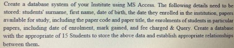 Create a database system of your Institute using MS Access. The following details need to be
stored: students' surname, first name, date of birth, the date they enrolled in the institution, papers
available for study, including the paper code and paper title, the enrolments of students in particular
papers, including date of enrolment, mark gained, and fee charged & Query. Create a database
with the appropriate of 15 Students to store the above data and establish appropriate relationships
between them.
