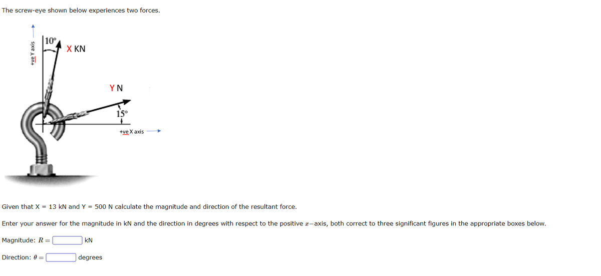The screw-eye shown below experiences two forces.
+ve Y axis
10⁰
Direction: 0=
X KN
KN
YN
Given that
X = 13 kN and Y = 500 N calculate the magnitude and direction of the resultant force.
Enter your answer for the magnitude in kN and the direction in degrees with respect to the positive x-axis, both correct to three significant figures in the appropriate boxes below.
Magnitude: R=
degrees
15°
+ve X axis