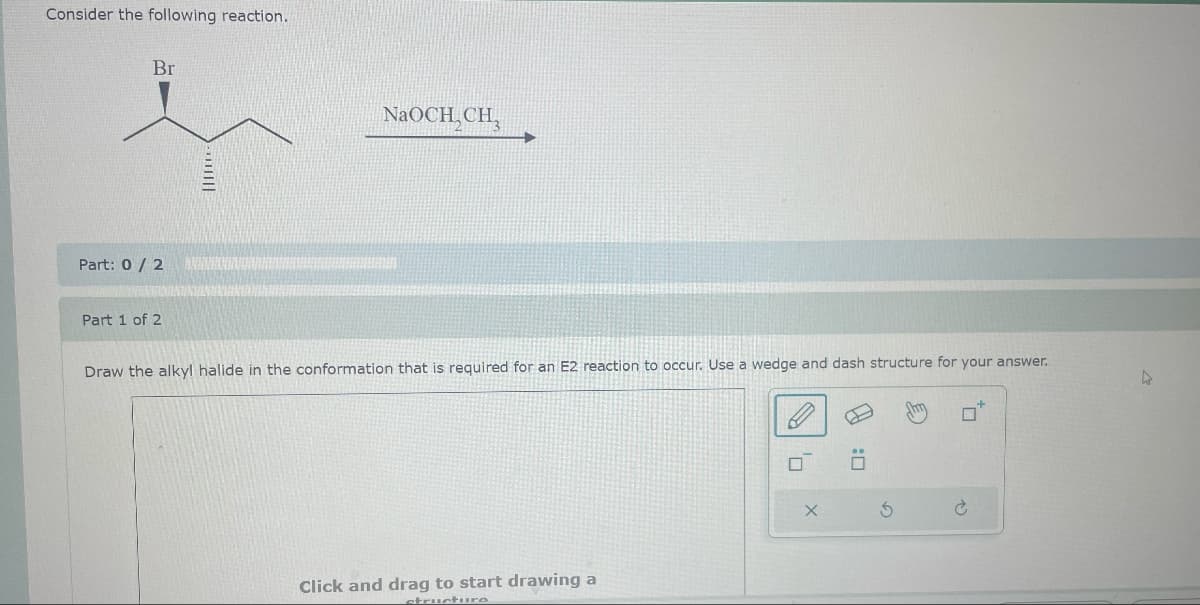 Consider the following reaction.
Br
Part: 0/2
NaOCH,CH,
Draw the alkyl halide in the conformation that is required for an E2 reaction to occur. Use a wedge and dash structure for your answer.
Part 1 of 2
Click and drag to start drawing a
structure
х
:☐
G
P